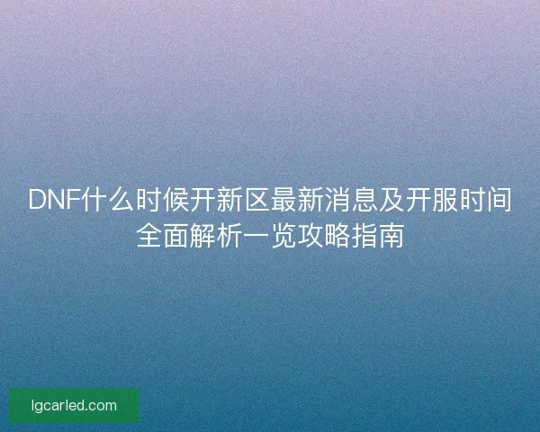 DNF什么时候开新区最新消息及开服时间全面解析一览攻略指南