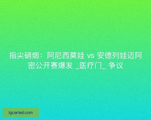 指尖硝烟：阿尼西莫娃 vs 安德列娃迈阿密公开赛爆发 _医疗门_ 争议