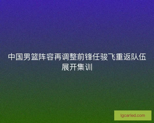 中国男篮阵容再调整前锋任骏飞重返队伍展开集训