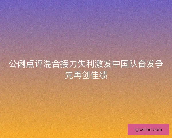 公俐点评混合接力失利激发中国队奋发争先再创佳绩