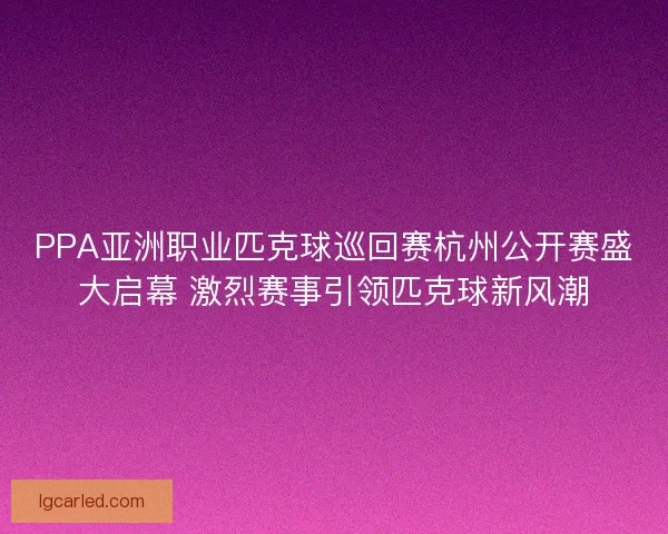 PPA亚洲职业匹克球巡回赛杭州公开赛盛大启幕 激烈赛事引领匹克球新风潮